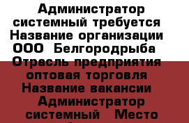 Администратор системный требуется › Название организации ­ ООО “Белгородрыба“ › Отрасль предприятия ­ оптовая торговля › Название вакансии ­ Администратор системный › Место работы ­ ул. Волчанская, 169, Белгород › Подчинение ­ Главному бухгалтеру › Минимальный оклад ­ 20 000 - Белгородская обл., Белгород г. Работа » Вакансии   